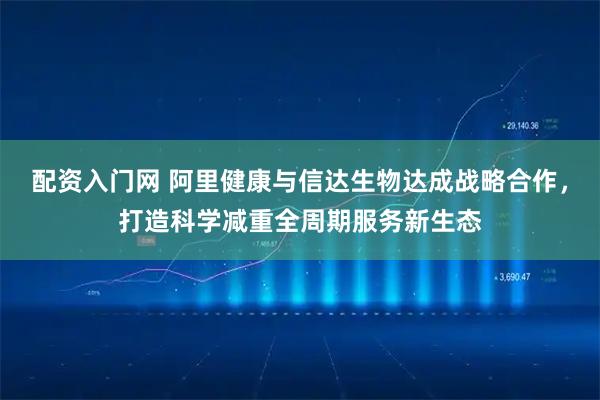 配资入门网 阿里健康与信达生物达成战略合作,打造科学减重全周期服务新生态