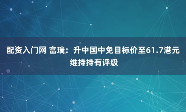 配资入门网 富瑞：升中国中免目标价至61.7港元 维持持有评级