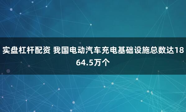 实盘杠杆配资 我国电动汽车充电基础设施总数达1864.5万个