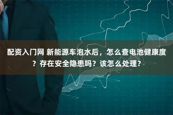 配资入门网 新能源车泡水后，怎么查电池健康度？存在安全隐患吗？该怎么处理？
