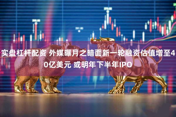 实盘杠杆配资 外媒曝月之暗面新一轮融资估值增至40亿美元 或明年下半年IPO