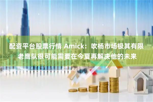配资平台股票行情 Amick：吹杨市场极其有限 老鹰队很可能需要在今夏再解决他的未来