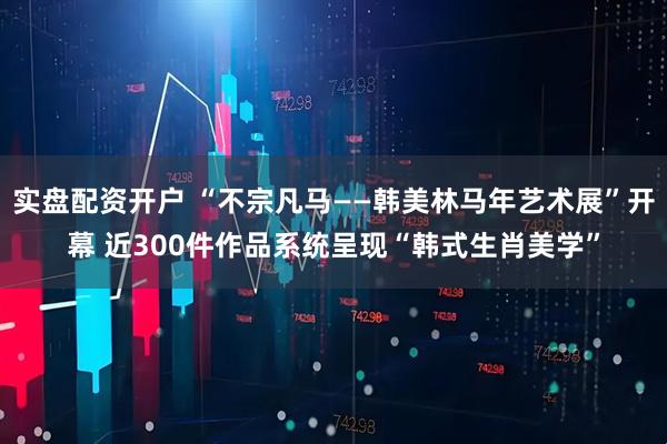 实盘配资开户 “不宗凡马——韩美林马年艺术展”开幕 近300件作品系统呈现“韩式生肖美学”
