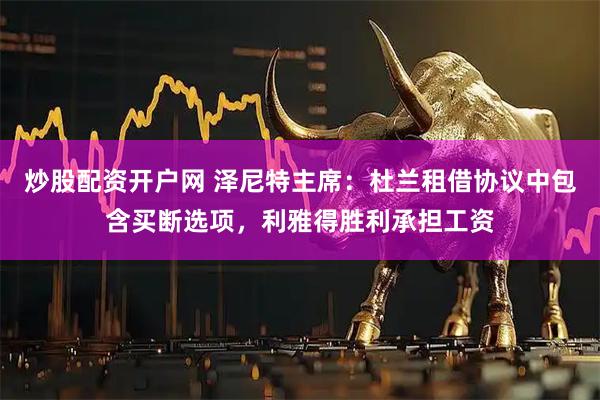 炒股配资开户网 泽尼特主席：杜兰租借协议中包含买断选项，利雅得胜利承担工资