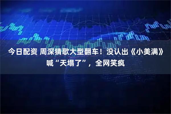 今日配资 周深猜歌大型翻车！没认出《小美满》喊“天塌了”，全网笑疯