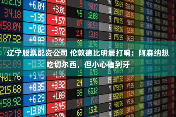 辽宁股票配资公司 伦敦德比明晨打响：阿森纳想吃切尔西，但小心磕到牙