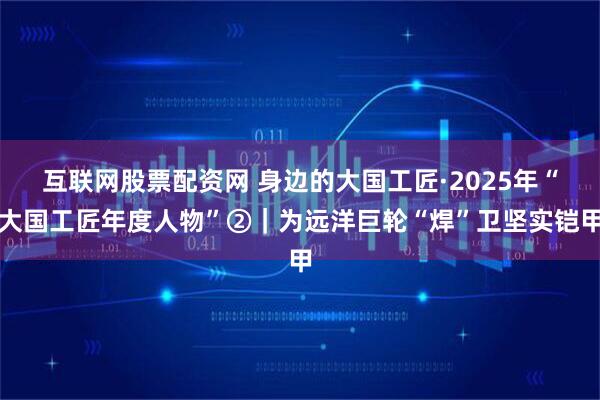 互联网股票配资网 身边的大国工匠·2025年“大国工匠年度人物”②｜为远洋巨轮“焊”卫坚实铠甲