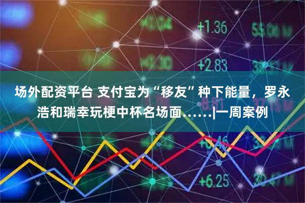场外配资平台 支付宝为“移友”种下能量，罗永浩和瑞幸玩梗中杯名场面……|一周案例