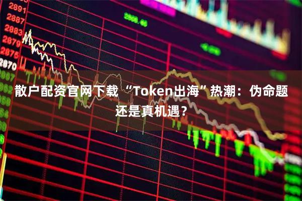 散户配资官网下载 “Token出海”热潮:伪命题还是真机遇?