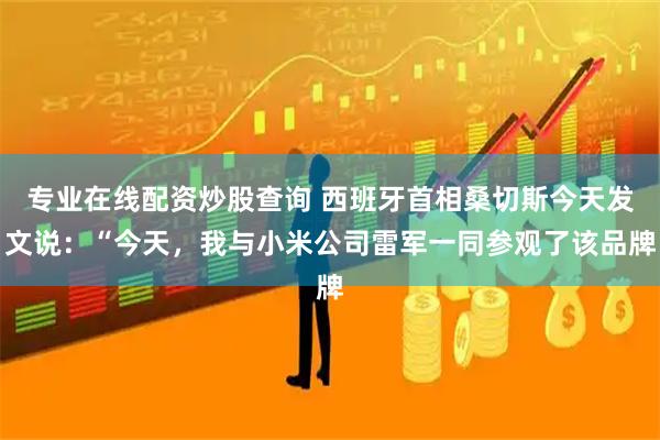 专业在线配资炒股查询 西班牙首相桑切斯今天发文说：“今天，我与小米公司雷军一同参观了该品牌