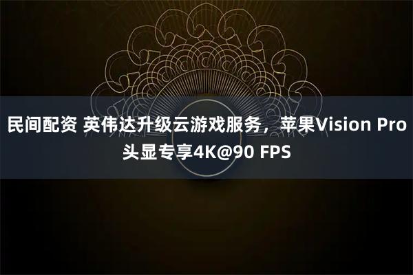 民间配资 英伟达升级云游戏服务，苹果Vision Pro头显专享4K@90 FPS