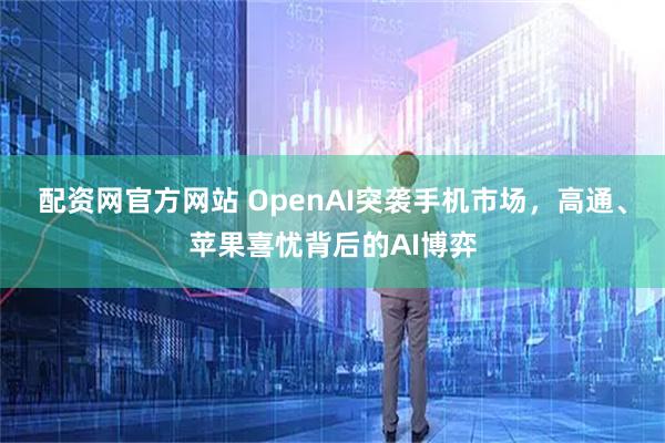 配资网官方网站 OpenAI突袭手机市场，高通、苹果喜忧背后的AI博弈