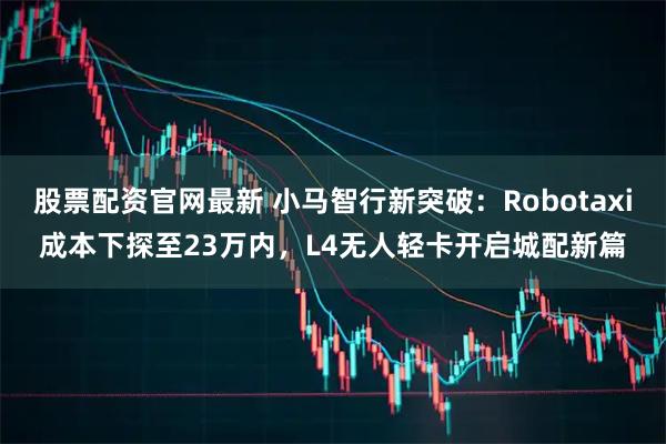 股票配资官网最新 小马智行新突破：Robotaxi成本下探至23万内，L4无人轻卡开启城配新篇