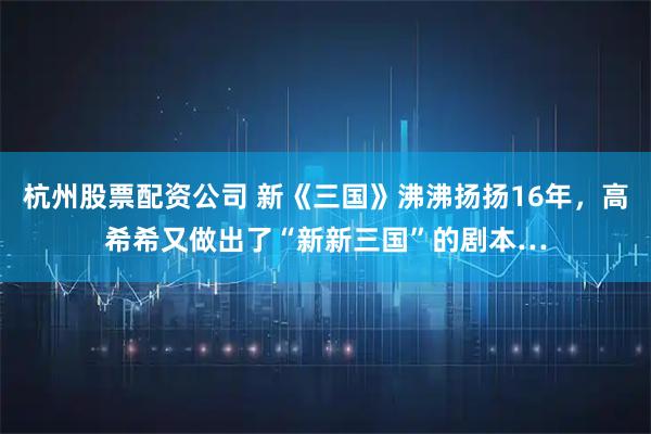 杭州股票配资公司 新《三国》沸沸扬扬16年，高希希又做出了“新新三国”的剧本…