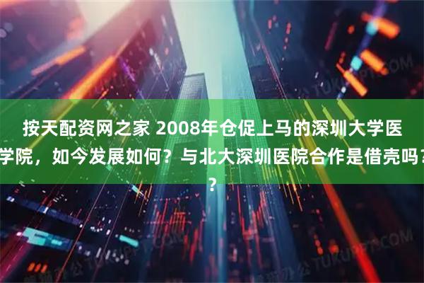 按天配资网之家 2008年仓促上马的深圳大学医学院，如今发展如何？与北大深圳医院合作是借壳吗？