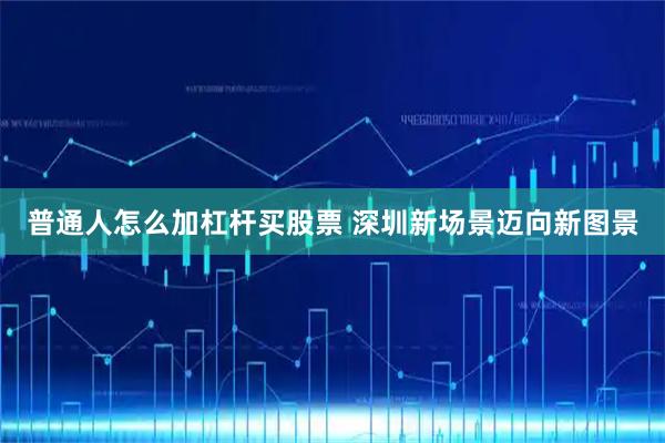 普通人怎么加杠杆买股票 深圳新场景迈向新图景