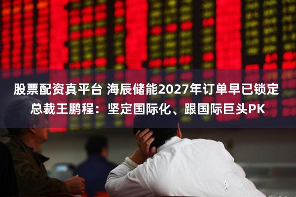股票配资真平台 海辰储能2027年订单早已锁定 总裁王鹏程：坚定国际化、跟国际巨头PK