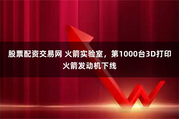 股票配资交易网 火箭实验室,第1000台3D打印火箭发动机下线