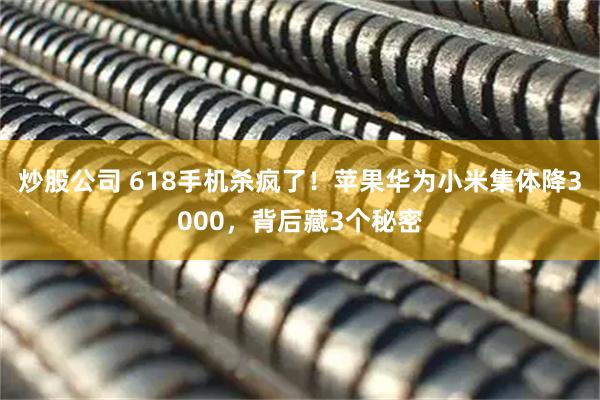 炒股公司 618手机杀疯了！苹果华为小米集体降3000，背后藏3个秘密