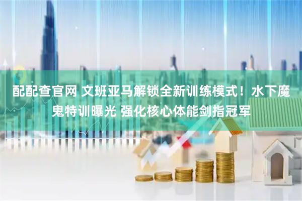 配配查官网 文班亚马解锁全新训练模式！水下魔鬼特训曝光 强化核心体能剑指冠军