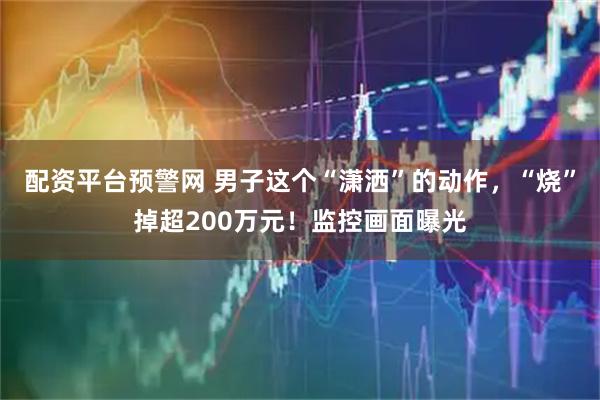 配资平台预警网 男子这个“潇洒”的动作，“烧”掉超200万元！监控画面曝光