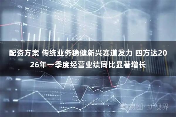配资方案 传统业务稳健新兴赛道发力 四方达2026年一季度经营业绩同比显著增长